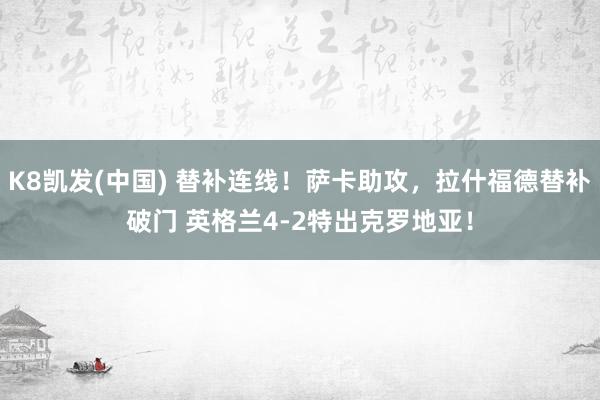 K8凯发(中国) 替补连线！萨卡助攻，拉什福德替补破门 英格兰4-2特出克罗地亚！